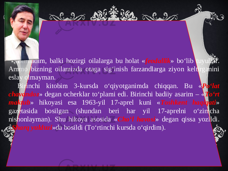 Bilmadim, balki hozirgi oilalarga bu holat « feodallik » bo‘lib tuyullar. Ammo bizning oilamizda otaga sig‘inish farzandlarga ziyon keltirganini eslay olmayman. Birinchi kitobim 3-kursda o‘qiyotganimda chiqqan. Bu « Po‘lat chavandoz » degan ocherklar to‘plami edi. Birinchi badiiy asarim – « To‘rt maktub » hikoyasi esa 1963-yil 17-aprel kuni « Toshkent haqiqati » gazetasida bosilgan (shundan beri har yil 17-aprelni o‘zimcha nishonlayman). Shu hikoya asosida « Cho‘l havosi » degan qissa yozildi. « Sharq yulduzi »da bosildi (To‘rtinchi kursda o‘qirdim). 