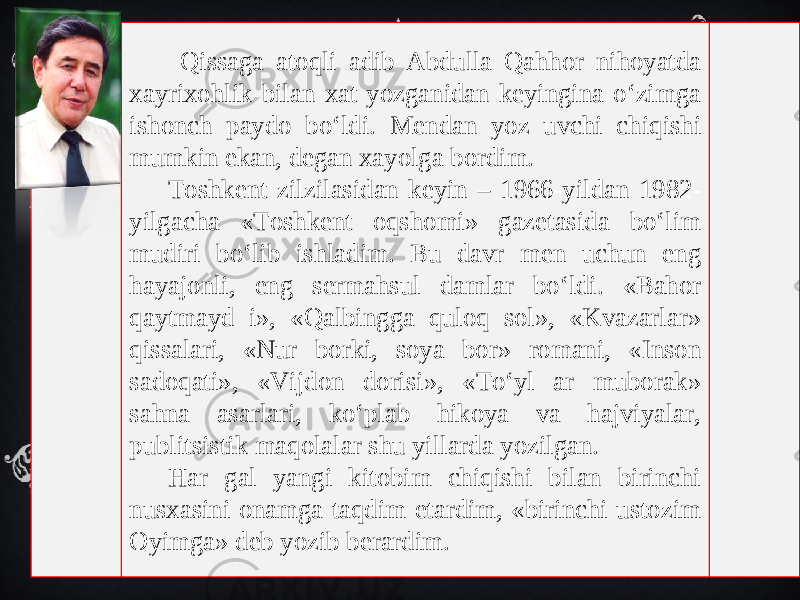  Qissaga atoqli adib Abdulla Qahhor nihoyatda xayrixohlik bilan xat yozganidan keyingina o‘zimga ishonch paydo bo‘ldi. Mendan yoz uvchi chiqishi mumkin ekan, degan xayolga bordim. Toshkent zilzilasidan keyin – 1966-yildan 1982- yilgacha «Toshkent oqshomi» gazetasida bo‘lim mudiri bo‘lib ishladim. Bu davr men uchun eng hayajonli, eng sermahsul damlar bo‘ldi. «Bahor qaytmayd i», «Qalbingga quloq sol», «Kvazarlar» qissalari, «Nur borki, soya bor» romani, «Inson sadoqati», «Vijdon dorisi», «To‘yl ar muborak» sahna asarlari, ko‘plab hikoya va hajviyalar, publitsistik maqolalar shu yillarda yozilgan. Har gal yangi kitobim chiqishi bilan birinchi nusxasini onamga taqdim etardim, «birinchi ustozim Oyimga» deb yozib berardim. 