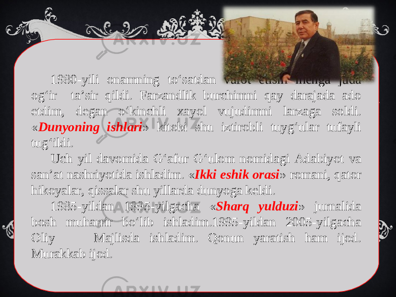 1980-yili onamning to‘satdan vafot etishi menga juda og‘ir ta’sir qildi. Farzandlik burchimni qay darajada ado etdim, degan o‘kinchli xayol vujudimni larzaga soldi. « Dunyoning ishlari » kitobi shu iztirobli tuyg‘ular tufayli tug‘ildi. Uch yil davomida G‘afur G‘ulom nomidagi Adabiyot va san’at nashriyotida ishladim. « Ikki eshik orasi » romani, qator hikoyalar, qissalar shu yillarda dunyoga keldi. 1985-yildan 1995-yilgacha « Sharq yulduzi » jurnalida bosh muharrir bo‘lib ishladim.1995-yildan 2005-yilgacha Oliy Majlisda ishladim. Qonun yaratish ham ijod. Murakkab ijod. 