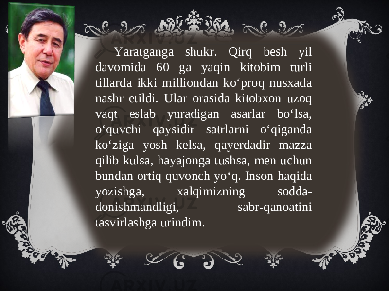 Yaratganga shukr. Qirq besh yil davomida 60 ga yaqin kitobim turli tillarda ikki milliondan ko‘proq nusxada nashr etildi. Ular orasida kitobxon uzoq vaqt eslab yuradigan asarlar bo‘lsa, o‘quvchi qaysidir satrlarni o‘qiganda ko‘ziga yosh kelsa, qayerdadir mazza qilib kulsa, hayajonga tushsa, men uchun bundan ortiq quvonch yo‘q. Inson haqida yozishga, xalqimizning sodda- donishmandligi, sabr-qanoatini tasvirlashga urindim. 