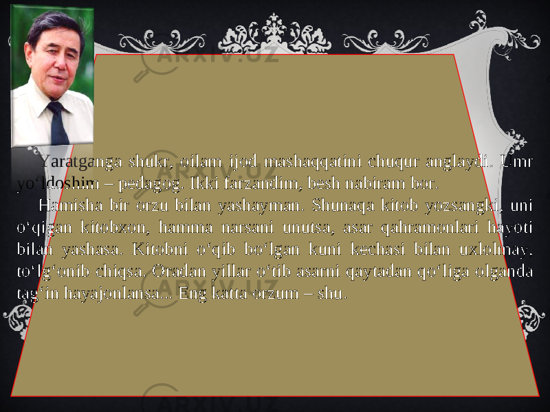 Yaratganga shukr, oilam ijod mashaqqatini chuqur anglaydi. Umr yo‘ldoshim – pedagog. Ikki farzandim, besh nabiram bor. Hamisha bir orzu bilan yashayman. Shunaqa kitob yozsangki, uni o‘qigan kitobxon, hamma narsani unutsa, asar qahramonlari hayoti bilan yashasa. Kitobni o‘qib bo‘lgan kuni kechasi bilan uxlolmay, to‘lg‘onib chiqsa. Oradan yillar o‘tib asarni qaytadan qo‘liga olganda tag‘in hayajonlansa... Eng katta orzum – shu. 