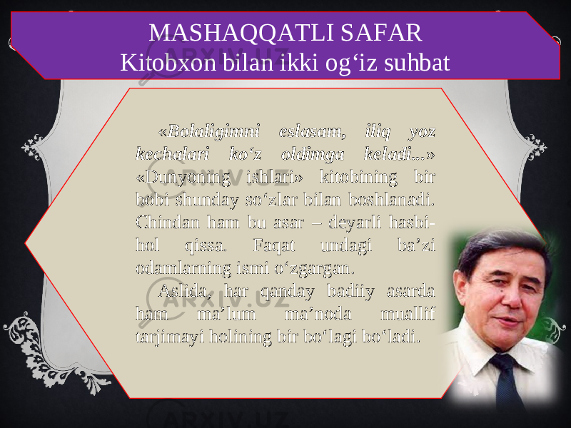 MASHAQQATLI SAFAR Kitobxon bilan ikki og‘iz suhbat « Bolaligimni eslasam, iliq yoz kechalari ko‘z oldimga keladi... » «Dunyoning ishlari» kitobining bir bobi shunday so‘zlar bilan boshlanadi. Chindan ham bu asar – deyarli hasbi- hol qissa. Faqat undagi ba’zi odamlarning ismi o‘zgargan. Aslida, har qanday badiiy asarda ham ma’lum ma’noda muallif tarjimayi holining bir bo‘lagi bo‘ladi. 