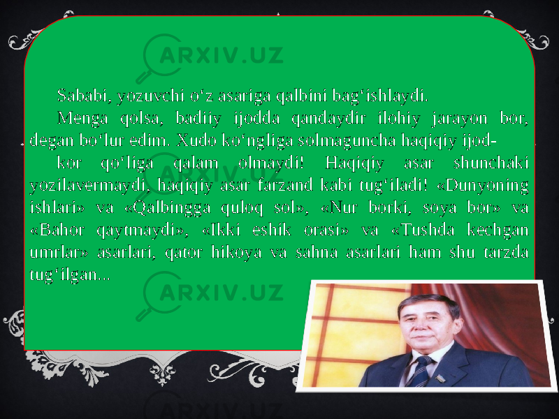 Sababi, yozuvchi o‘z asariga qalbini bag‘ishlaydi. Menga qolsa, badiiy ijodda qandaydir ilohiy jarayon bor, degan bo‘lur edim. Xudo ko‘ngliga solmaguncha haqiqiy ijod- kor qo‘liga qalam olmaydi! Haqiqiy asar shunchaki yozilavermaydi, haqiqiy asar farzand kabi tug‘iladi! «Dunyoning ishlari» va «Qalbingga quloq sol», «Nur borki, soya bor» va «Bahor qaytmaydi», «Ikki eshik orasi» va «Tushda kechgan umrlar» asarlari, qator hikoya va sahna asarlari ham shu tarzda tug‘ilgan... 