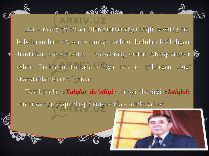 Har kim o‘z ajdodlari bilan faxrlanishga haqli. Mening ota- bobolarim ham o‘z zamonining mashhur kishilari bo‘lishgan. Jumladan, bobokalonim – bobomning otalari Abulqosimxon eshon Turkiston tarixida o‘ziga xos iz qoldirgan ulug‘ shaxslardan biri bo‘lganlar. Toshkentda, « Xalqlar do‘stligi » saroyi (hozirgi « Istiqlol » san’at saroyi) yaqinida qadimiy obida – madrasa bor. 