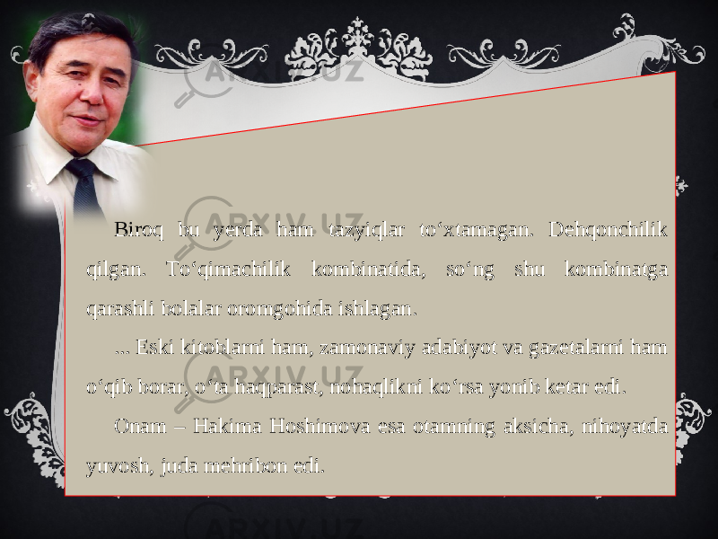 Biroq bu yerda ham tazyiqlar to‘xtamagan. Dehqonchilik qilgan. To‘qimachilik kombinatida, so‘ng shu kombinatga qarashli bolalar oromgohida ishlagan. ... Eski kitoblarni ham, zamonaviy adabiyot va gazetalarni ham o‘qib borar, o‘ta haqparast, nohaqlikni ko‘rsa yonib ketar edi. Onam – Hakima Hoshimova esa otamning aksicha, nihoyatda yuvosh, juda mehribon edi. 