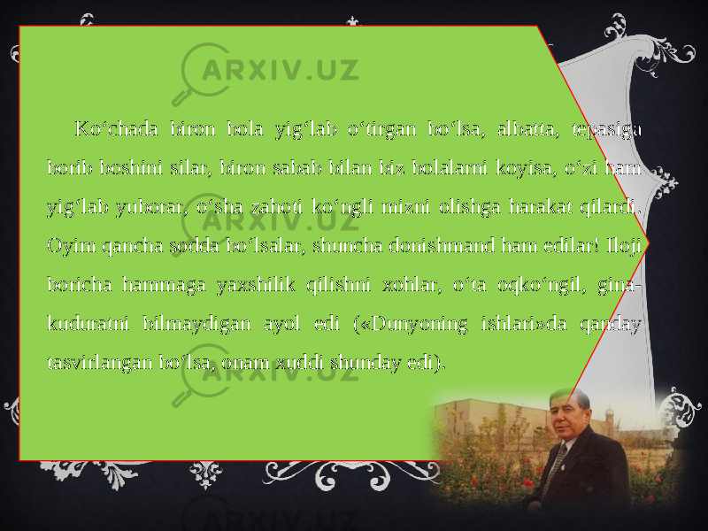 Ko‘chada biron bola yig‘lab o‘tirgan bo‘lsa, albatta, tepasiga borib boshini silar, biron sabab bilan biz bolalarni koyisa, o‘zi ham yig‘lab yuborar, o‘sha zahoti ko‘ngli mizni olishga harakat qilardi. Oyim qancha sodda bo‘lsalar, shuncha donishmand ham edilar! Iloji boricha hammaga yaxshilik qilishni xohlar, o‘ta oqko‘ngil, gina- kuduratni bilmaydigan ayol edi («Dunyoning ishlari»da qanday tasvirlangan bo‘lsa, onam xuddi shunday edi). 