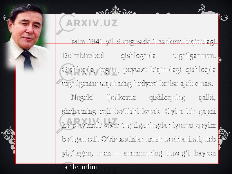 Men 1941-yil 5-avgustda Toshkent biqinidagi Do‘mbirobod qishlog‘ida tug‘ilganman. Qishloqda, tag‘in, poytaxt biqinidagi qishloqda tug‘ilganim taqdirning hadyasi bo‘lsa ajab emas. Negaki ijodkorda qishloqning qalbi, shaharning aqli bo‘lishi kerak. Oyim bir gapni ko‘p aytardi: «Sen tug‘ilganingda qiyomat qoyim bo‘lgan edi. O‘ris xotinlar urush boshlanibdi, deb yig‘lagan, men – ammamning buzog‘i hayron bo‘lgandim. 