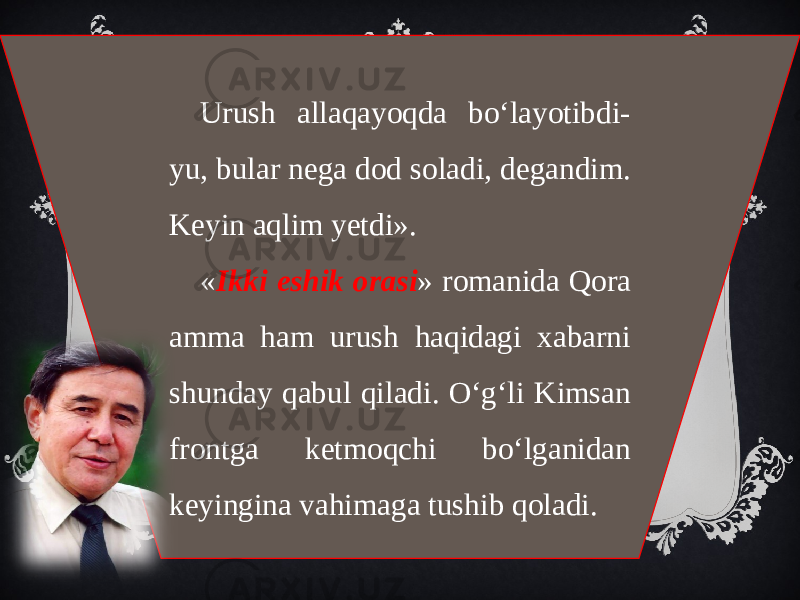 Urush allaqayoqda bo‘layotibdi- yu, bular nega dod soladi, degandim. Keyin aqlim yetdi». « Ikki eshik orasi » romanida Qora amma ham urush haqidagi xabarni shunday qabul qiladi. O‘g‘li Kimsan frontga ketmoqchi bo‘lganidan keyingina vahimaga tushib qoladi. 