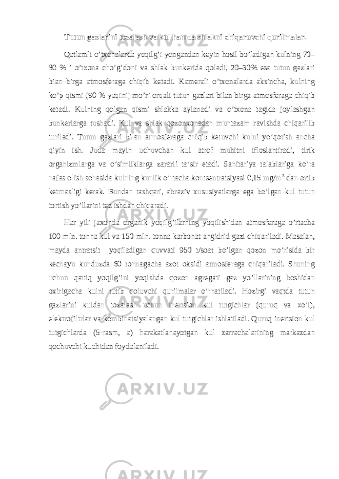 Tutun gazlarini tozalash va kul hamda shlakni chiqaruvchi qurilmalar. Qatlamli o’txonalarda yoqilg’i yongandan keyin hosil bo’ladigan kulning 70– 80 % i o’txona cho’g’doni va shlak bunkerida qoladi, 20–30% esa tutun gazlari bian birga atmosferaga chiqib ketadi. Kamerali o’txonalarda aksincha, kulning ko’p qismi (90 % yaqini) mo’ri orqali tutun gazlari bilan birga atmosferaga chiqib ketadi. Kulning qolgan qismi shlakka aylanadi va o’txona tagida joylashgan bunkerlarga tushadi. Kul va shlak qozonxonadan muntazam ravishda chiqarilib turiladi. Tutun gazlari bilan atmosferaga chiqib ketuvchi kulni yo’qotish ancha qiyin ish. Juda mayin uchuvchan kul atrof muhitni ifloslantiradi, tirik organizmlarga va o’simliklarga zararli ta’sir etadi. Sanitariya talablariga ko’ra nafas olish sohasida kulning kunlik o’rtacha kontsentratsiyasi 0,15 mg/m 3 dan ortib ketmasligi kerak. Bundan tashqari, abraziv xususiyatlarga ega bo’lgan kul tutun tortish yo’llarini tez ishdan chiqaradi. Har yili jaxonda organik yoqilg’ilarning yoqilishidan atmosferaga o’rtacha 100 mln. tonna kul va 150 mln. tonna karbonat angidrid gazi chiqariladi. Masalan, mayda antratsit yoqiladigan quvvati 950 t/soat bo’lgan qozon mo’risida bir kechayu kunduzda 60 tonnagacha azot oksidi atmosferaga chiqariladi. Shuning uchun qattiq yoqilg’ini yoqishda qozon agregati gaz yo’llarining boshidan oxirigacha kulni tutib qoluvchi qurilmalar o’rnatiladi. Hozirgi vaqtda tutun gazlarini kuldan tozalash uchun inertsion kul tutgichlar (quruq va xo’l), elektrofiltrlar va kombinatsiyalangan kul tutgichlar ishlatiladi. Quruq inertsion kul tutgichlarda (5-rasm, a) harakatlanayotgan kul zarrachalarining markazdan qochuvchi kuchidan foydalaniladi. 