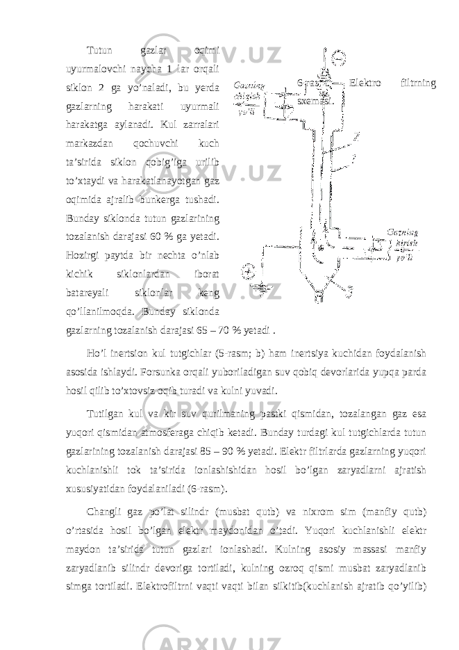 Tutun gazlar oqimi uyurmalovchi naycha 1 lar orqali siklon 2 ga yo’naladi, bu yerda gazlarning harakati uyurmali harakatga aylanadi. Kul zarralari markazdan qochuvchi kuch ta’sirida siklon qobig’iga urilib to’xtaydi va harakatlanayotgan gaz oqimida ajralib bunkerga tushadi. Bunday siklonda tutun gazlarining tozalanish darajasi 60 % ga yetadi. Hozirgi paytda bir nechta o’nlab kichik siklonlardan iborat batareyali siklonlar keng qo’llanilmoqda. Bunday siklonda gazlarning tozalanish darajasi 65 – 70 % yetadi . Ho’l inertsion kul tutgichlar (5-rasm; b) ham inertsiya kuchidan foydalanish asosida ishlaydi. Forsunka orqali yuboriladigan suv qobiq devorlarida yupqa parda hosil qilib to’xtovsiz oqib turadi va kulni yuvadi. Tutilgan kul va kir suv qurilmaning pastki qismidan, tozalangan gaz esa yuqori qismidan atmosferaga chiqib ketadi. Bunday turdagi kul tutgichlarda tutun gazlarining tozalanish darajasi 85 – 90 % yetadi. Elektr filtrlarda gazlarning yuqori kuchlanishli tok ta’sirida ionlashishidan hosil bo’lgan zaryadlarni ajratish xususiyatidan foydalaniladi (6-rasm). Changli gaz po’lat silindr (musbat qutb) va nixrom sim (manfiy qutb) o’rtasida hosil bo’lgan elektr maydonidan o’tadi. Yuqori kuchlanishli elektr maydon ta’sirida tutun gazlari ionlashadi. Kulning asosiy massasi manfiy zaryadlanib silindr devoriga tortiladi, kulning ozroq qismi musbat zaryadlanib simga tortiladi. Elektrofiltrni vaqti vaqti bilan silkitib(kuchlanish ajratib qo’yilib) 6-rasm. Elektro filtrning sxemasi. 