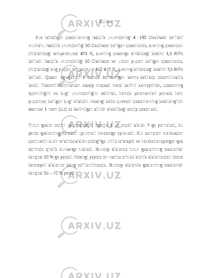 Xulosa Suv isitadigan qozonlarning issiqlik unumdorligi 4  180 Gkal/soat bo’lishi mumkin. Issiqlik unumdorligi 30 Gkal/soat bo’lgan qozonlarda, suvning qozondan chiqishidagi temperaturasi 423 K, suvning qozonga kirishdagi bosimi 1,6 MPa bo’ladi. Issiqlik unumdorligi 30 Gkal/soat va undan yuqori bo’lgan qozonlarda, chiqishdagi eng yuqori temperatura 450-470 K, suvning kirishdagi bosimi 2,5 MPa bo’ladi. Qozon agregatlari 1-rasmda ko’rsatilgan ketma-ketlikda takomillashib bordi. Takomillashtirishdan asosiy maqsad metal sarfini kamaytirish, qozonning tejamliligini va bug’ unumdorligini oshirish, hamda parametrlari yanada ham yuqoriroq bo’lgan bug’ olishdir. Hozirgi katta quvvatli qozonlarning boshlang’ich sxemasi 1-rasm (a,b) da keltirilgan silindr shaklidagi oddiy qozon edi. Tutun gazlar oqimi uyurmalovchi naycha 1 lar orqali siklon 2 ga yo’naladi, bu yerda gazlarning harakati uyurmali harakatga aylanadi. Kul zarralari markazdan qochuvchi kuch ta’sirida siklon qobig’iga urilib to’xtaydi va harakatlanayotgan gaz oqimida ajralib bunkerga tushadi. Bunday siklonda tutun gazlarining tozalanish darajasi 60 % ga yetadi. Hozirgi paytda bir nechta o’nlab kichik siklonlardan iborat batareyali siklonlar keng qo’llanilmoqda. Bunday siklonda gazlarning tozalanish darajasi 65 – 70 % yetadi . 