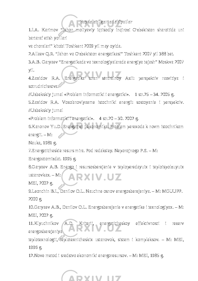 Foydalanilgan adabiyotlar 1.I.A. Karimov “Jahon moliyaviy iqtisodiy inqirozi O&#39;zbekiston sharoitida uni bartaraf etish yo&#39;llari va choralari” kitobi Toshkent 2009 yil may oyida. 2.Allaev Q.R. “Jahon va O&#39;zbekiston energetikasi” Toshkent 2007 yil 388 bet. 3.A.B. Garyaev “Energetikada va texnologiyalarada energiya tejash” Moskva 2007 yil. 4.Zaxidov R.A. Energetika stran sentralnoy Azii: perspektiv razvitiya i sotrudnichestva. //Uzbekskiy jurnal «Problem informatiki i energetiki». &#56256;&#56971; 1 str.25 – 34. 2005 g. 5.Zaxidov R.A. Vozobnovlyaeme istochniki energii: sostoyanie i perspektiv. //Uzbekskiy jurnal «Problem informatiki i energetiki». &#56256;&#56971; 4 str.20 – 30. 2002 g. 6.Kanonov Yu.D. Energetika i ekonomika. Problem perexoda k novm istochnikam energii. – M: Nauka, 1981 g. 7.Energeticheskie resurs mira. Pod redaksiey. Neporojnogo P.S. – M: Energoatomizdat. 1995 g. 8.Garyaev A.B. Energo i resursosberejenie v teploperedayuix i teploispolzuyuix ustanovkax. – M: MEI, 2002 g. 9.Leonchin B.I., Danilov O.L. Nauchne osnov energosberejeniya. – M: MGUUPP. 2000 g. 10.Garyaev A.B., Danilov O.L. Energosberejenie v energetike i texnologiyax. – M: MEI, 2002 g. 11.Klyuchnikov A.D. Kriterii, energeticheskoy effektivnosti i rezerv energosberejeniya teplotexnologii, teplotexnicheskix ustanovok, sistem i kompleksov. – M: MEI, 1996 g. 12.Nove metod i sredstva ekonomiki energoresursov. – M: MEI, 1985 g. 