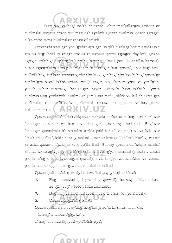  Issiq suv va bug’ ishlab chiqarish uchun mo’ljallangan inshoot va qurilmalar majmui qozon qurilmasi deb aytiladi. Qozon qurilmasi qozon agregati bilan qo’shimcha qurilmalardan tashkil topadi. O’txonada yoqilgan yoqilg’idan ajralgan issiqlik hisobiga bosim ostida issiq suv va bug’ hosil qiladigan uskunalar majmui qozon agregati deyiladi. Qozon agregati tarkibiga quyidagilar kiradi: o’txona qurilmasi (gorelkalar bilan kamera); qozon agregatining asosiy qismlaridan biri bo’lgan bug’ qozoni, unda bug’ hosil bo’ladi; bug’ berilgan parametrgacha qizdiriladigan bug’ qizdirgich; bug’ qozoniga beriladigan suvni isitish uchun mo’ljallangan suv ekonomayzeri va yoqilg’ini yoqish uchun o’txonaga beriladigan havoni isituvchi havo isitkich. Qozon qurilmasining yordamchi qurilmalari jumlasiga mo’ri, shlak va kul chiqaradigan qurilmalar, kulni tutib qolish qurilmalari, karkas, ichki qoplama va boshqalarni kiritish mumkin. Qozon qurilmasi ishlab chiqargan mahsulot turiga ko’ra bug’ qozonlari, suv isitadigan qozonlar va bug’-suv isitadigan qozonlarga bo’linadi. Bug’-suv isitadigan qozonlarda bir vaqtning o’zida yoki har xil vaqtda bug’ va issiq suv ishlab chiqariladi, lekin bunday turdagi qozonlar kam qo’llaniladi. Hozirgi vaqtda sanoatda qozon-utilizatorlar keng qo’llaniladi. Bunday qozonlarda issiqlik manbai sifatida texnologik jarayonlarning ikkilamchi energiya manbalari (masalan, sanoat pechlarining chiqib ketayotgan gazlari), metallurgiya zavodlaridan va domna pechlaridan chiqqan tutun-gaz aralashmalari ishlatiladi. Qozon qurilmasining asosiy ish tavsiflariga quyidagilar kiradi: 1. Bug’ unumdorligi (qozonning quvvati), bu vaqt birligida hosil bo’lgan bug’ miqdori bilan aniqlanadi. 2. Bug’ning parametrlari (bosim va o’ta qizish temperaturasi). 3. Qozon agregatining F.I.K. Qozon qurilmalarini quyidagi belgilariga ko’ra tavsiflash mumkin: 1. Bug’ unumdorligiga ko’ra: a) bug’ unumdorligi past -(0,01-5,5 kg/s); 