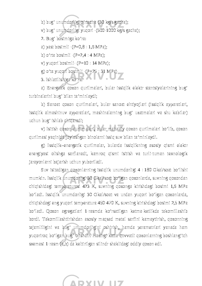 b) bug’ unumdorligi o’rtacha-(30 kg/s gacha); v) bug’ unumdorligi yuqori -(500-1000 kg/s gacha); 2. Bug’ bosimiga ko’ra: a) past bosimli -(P=0,8  1,6 MPa); b) o’rta bosimli -(P=2,4  4 MPa); v) yuqori bosimli- (P=10  14 MPa); g) o’ta yuqori bosimli -(P=25  31 MPa) 3. Ishlatilishiga ko’ra: a) Energetik qozon qurilmalari, bular issiqlik elektr stantsiyalarining bug’ turbinalarini bug’ bilan ta’minlaydi; b) Sanoat qozon qurilmalari, bular sanoat ehtiyojlari (issiqlik apparatlari, issiqlik almashinuv apparatlari, mashinalarning bug’ uzatmalari va shu kabilar) uchun bug’ ishlab chiqaradi; v) Isitish qozon qurilmalari, bular mahalliy qozon qurilmalari bo’lib, qozon qurilmasi yaqinida joylashgan binolarni issiq suv bilan ta’minlaydi. g) Issiqlik–energetik qurilmalar, bularda issiqlikning asosiy qismi elektr energiyasi olishga sarflanadi, kamroq qismi isitish va turli-tuman texnologik jarayonlarni bajarish uchun yuboriladi. Suv isitadigan qozonlarning issiqlik unumdorligi 4  180 Gkal/soat bo’lishi mumkin. Issiqlik unumdorligi 30 Gkal/soat bo’lgan qozonlarda, suvning qozondan chiqishidagi temperaturasi 423 K, suvning qozonga kirishdagi bosimi 1,6 MPa bo’ladi. Issiqlik unumdorligi 30 Gkal/soat va undan yuqori bo’lgan qozonlarda, chiqishdagi eng yuqori temperatura 450-470 K, suvning kirishdagi bosimi 2,5 MPa bo’ladi. Qozon agregatlari 1-rasmda ko’rsatilgan ketma-ketlikda takomillashib bordi. Takomillashtirishdan asosiy maqsad metal sarfini kamaytirish, qozonning tejamliligini va bug’ unumdorligini oshirish, hamda parametrlari yanada ham yuqoriroq bo’lgan bug’ olishdir. Hozirgi katta quvvatli qozonlarning boshlang’ich sxemasi 1-rasm (a,b) da keltirilgan silindr shaklidagi oddiy qozon edi. 