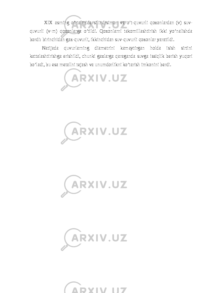  XIX asrning o’rtalarida silindrsimon va o’t-quvurli qozonlardan (v) suv- quvurli (v-m) qozonlarga o’tildi. Qozonlarni takomillashtirish ikki yo’nalishda bordi: birinchidan gaz-quvurli, ikkinchidan suv-quvurli qozonlar yaratildi. Natijada quvurlarning diametrini kamaytirgan holda isish sirtini kattalashtirishga erishildi, chunki gazlarga qaraganda suvga issiqlik berish yuqori bo’ladi, bu esa metallni tejash va unumdorlikni ko’tarish imkonini berdi. 