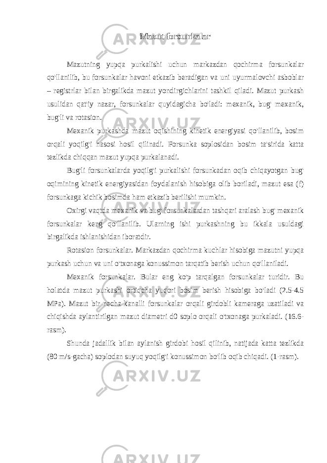 Mazut forsunkalar Mazutning yupqa purkalishi uchun markazdan qochirma forsunkalar qo&#39;llanilib, bu forsunkalar havoni etkazib beradigan va uni uyurmalovchi asboblar – registrlar bilan birgalikda mazut yondirgichlarini tashkil qiladi. Mazut purkash usulidan qat&#39;iy nazar, forsunkalar quyidagicha bo&#39;ladi: mexanik, bug&#39; mexanik, bug&#39;li va rotasion. Mexanik purkashda mazut oqishining kinetik energiyasi qo&#39;llanilib, bosim orqali yoqilg&#39;i nasosi hosil qilinadi. Forsunka soplosidan bosim ta&#39;sirida katta tezlikda chiqqan mazut yupqa purkalanadi. Bug&#39;li forsunkalarda yoqilg&#39;i purkalishi forsunkadan oqib chiqayotgan bug&#39; oqimining kinetik energiyasidan foydalanish hisobiga olib boriladi, mazut esa (f) forsunkaga kichik bosimda ham etkazib berilishi mumkin. Oxirgi vaqtda mexanik va bug&#39; forsunkalardan tashqari aralash bug&#39; mexanik forsunkalar keng qo&#39;llanilib. Ularning ishi purkashning bu ikkala usuldagi birgalikda ishlanishidan iboratdir. Rotasion forsunkalar. Markazdan qochirma kuchlar hisobiga mazutni yupqa purkash uchun va uni o&#39;txonaga konussimon tarqatib berish uchun qo&#39;llaniladi. Mexanik forsunkalar. Bular eng ko&#39;p tarqalgan forsunkalar turidir. Bu holatda mazut purkashi ortiqcha yuqori bosim berish hisobiga bo&#39;ladi (2.5-4.5 MPa). Mazut bir necha kanalli forsunkalar orqali girdobli kameraga uzatiladi va chiqishda aylantirilgan mazut diametri d0 soplo orqali o&#39;txonaga purkaladi. (16.6- rasm). Shunda jadallik bilan aylanish girdobi hosil qilinib, natijada katta tezlikda (80 m/s-gacha) soplodan suyuq yoqilg&#39;i konussimon bo&#39;lib oqib chiqadi. (1-rasm). 