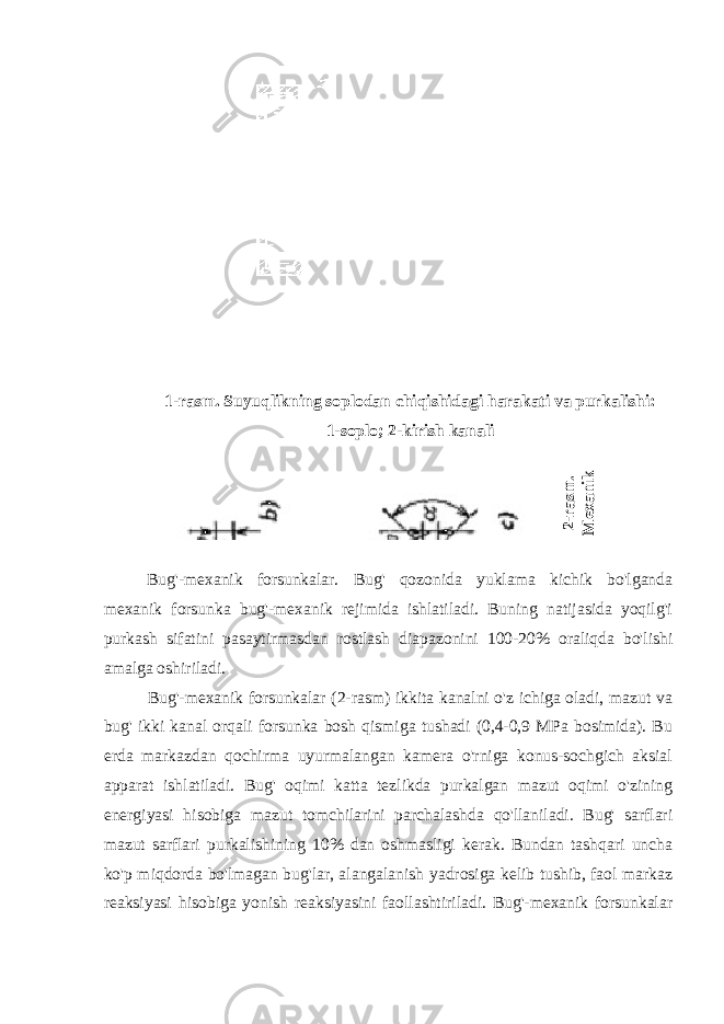 1-rasm. Suyuqlikning soplodan chiqishidagi harakati va purkalishi: 1-soplo; 2-kirish kanali 2-rasm . M exanik purkashl i m azut Bug&#39;-mexanik forsunkalar. Bug&#39; qozonida yuklama kichik bo&#39;lganda mexanik forsunka bug&#39;-mexanik rejimida ishlatiladi. Buning natijasida yoqilg&#39;i purkash sifatini pasaytirmasdan rostlash diapazonini 100-20% oraliqda bo&#39;lishi amalga oshiriladi. Bug&#39;-mexanik forsunkalar (2-rasm) ikkita kanalni o&#39;z ichiga oladi, mazut va bug&#39; ikki kanal orqali forsunka bosh qismiga tushadi (0,4-0,9 MPa bosimida). Bu erda markazdan qochirma uyurmalangan kamera o&#39;rniga konus-sochgich aksial apparat ishlatiladi. Bug&#39; oqimi katta tezlikda purkalgan mazut oqimi o&#39;zining energiyasi hisobiga mazut tomchilarini parchalashda qo&#39;llaniladi. Bug&#39; sarflari mazut sarflari purkalishining 10% dan oshmasligi kerak. Bundan tashqari uncha ko&#39;p miqdorda bo&#39;lmagan bug&#39;lar, alangalanish yadrosiga kelib tushib, faol markaz reaksiyasi hisobiga yonish reaksiyasini faollashtiriladi. Bug&#39;-mexanik forsunkalar 