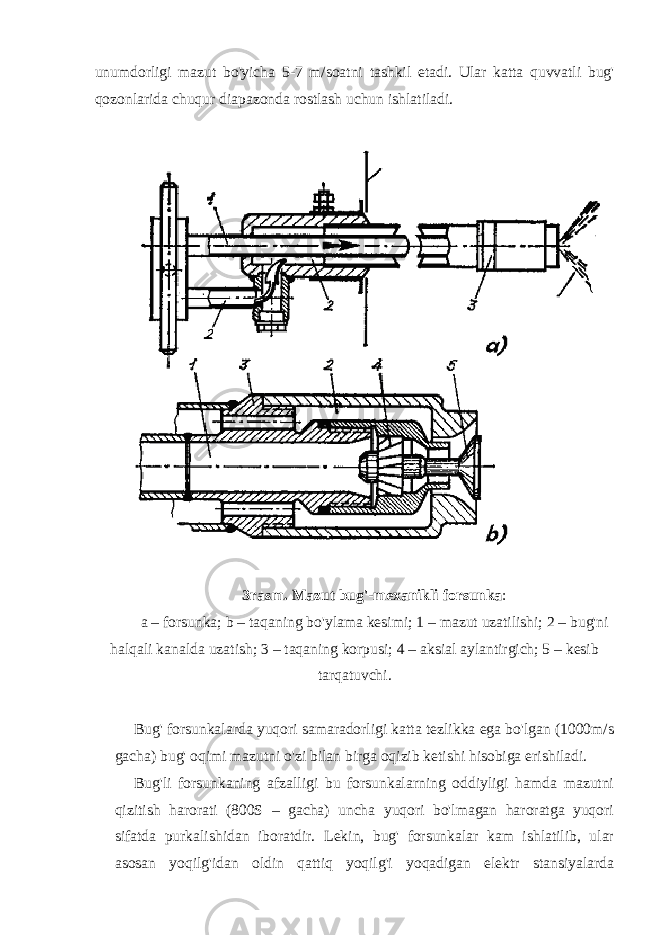 unumdorligi mazut bo&#39;yicha 5-7 m/soatni tashkil etadi. Ular katta quvvatli bug&#39; qozonlarida chuqur diapazonda rostlash uchun ishlatiladi. 3 rasm. Mazut bug&#39;-mexanikli forsunka : a – forsunka; b – taqaning bo&#39;ylama kesimi; 1 – mazut uzatilishi; 2 – bug&#39;ni halqali kanalda uzatish; 3 – taqaning korpusi; 4 – aksial aylantirgich; 5 – kesib tarqatuvchi. Bug&#39; forsunkalarda yuqori samaradorligi katta tezlikka ega bo&#39;lgan (1000m/s gacha) bug&#39; oqimi mazutni o&#39;zi bilan birga oqizib ketishi hisobiga erishiladi. Bug&#39;li forsunkaning afzalligi bu forsunkalarning oddiyligi hamda mazutni qizitish harorati (800S – gacha) uncha yuqori bo&#39;lmagan haroratga yuqori sifatda purkalishidan iboratdir. Lekin, bug&#39; forsunkalar kam ishlatilib, ular asosan yoqilg&#39;idan oldin qattiq yoqilg&#39;i yoqadigan elektr stansiyalarda 