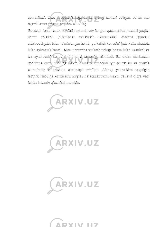 qo&#39;llaniladi. Uzoq muddat ishlaganda katta bug&#39; sarflari bo&#39;lgani uchun ular tejamli emas (mazut sarfidan 40-60%). Rotasion forsunkalar. KVGM turkumli suv isitgich qozonlarida mazutni yoqish uchun rotasion forsunkalar ishlatiladi. Forsunkalar o&#39;rtacha quvvatli elektrodvigatel bilan ta&#39;minlangan bo&#39;lib, purkalish konusini juda katta chastota bilan aylantirib beradi. Mazut ortiqcha purkash uchiga bosim bilan uzatiladi va tez aylanuvchi konus sirtini ichki tomoniga kiritiladi. Bu erdan markazdan qochirma kuch hisobiga mazut konus sirti bo&#39;ylab yupqa qatlam va mayda zarrachalar ko&#39;rinishida o&#39;txonaga uzatiladi. Alanga yadrosidan tarqalgan issiqlik hisobiga konus sirti bo&#39;ylab harakatlanuvchi mazut qatlami qisqa vaqt ichida intensiv qizdirishi mumkin. 