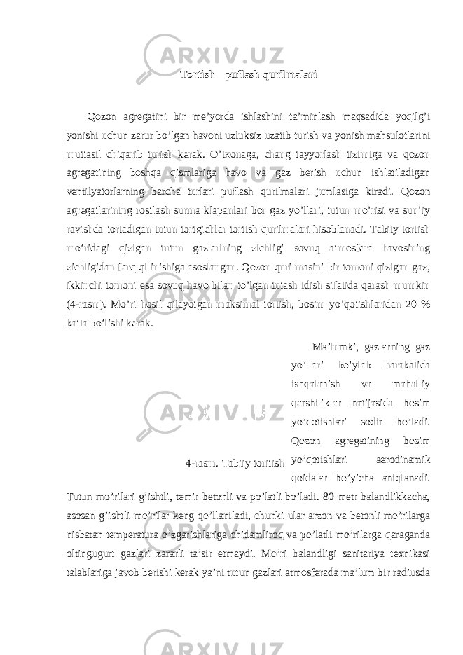 Tortish – puflash qurilmalari Qozon agregatini bir me’yorda ishlashini ta’minlash maqsadida yoqilg’i yonishi uchun zarur bo’lgan havoni uzluksiz uzatib turish va yonish mahsulotlarini muttasil chiqarib turish kerak. O’txonaga, chang tayyorlash tizimiga va qozon agregatining boshqa qismlariga havo va gaz berish uchun ishlatiladigan ventilyatorlarning barcha turlari puflash qurilmalari jumlasiga kiradi. Qozon agregatlarining rostlash surma klapanlari bor gaz yo’llari, tutun mo’risi va sun’iy ravishda tortadigan tutun tortgichlar tortish qurilmalari hisoblanadi. Tabiiy tortish mo’ridagi qizigan tutun gazlarining zichligi sovuq atmosfera havosining zichligidan farq qilinishiga asoslangan. Qozon qurilmasini bir tomoni qizigan gaz, ikkinchi tomoni esa sovuq havo bilan to’lgan tutash idish sifatida qarash mumkin (4-rasm). Mo’ri hosil qilayotgan maksimal tortish, bosim yo’qotishlaridan 20 % katta bo’lishi kerak. Ma’lumki, gazlarning gaz yo’llari bo’ylab harakatida ishqalanish va mahalliy qarshiliklar natijasida bosim yo’qotishlari sodir bo’ladi. Qozon agregatining bosim yo’qotishlari aerodinamik qoidalar bo’yicha aniqlanadi. Tutun mo’rilari g’ishtli, temir-betonli va po’latli bo’ladi. 80 metr balandlikkacha, asosan g’ishtli mo’rilar keng qo’llaniladi, chunki ular arzon va betonli mo’rilarga nisbatan temperatura o’zgarishlariga chidamliroq va po’latli mo’rilarga qaraganda oltingugurt gazlari zararli ta’sir etmaydi. Mo’ri balandligi sanitariya texnikasi talablariga javob berishi kerak ya’ni tutun gazlari atmosferada ma’lum bir radiusda 4-rasm. Tabiiy toritish 