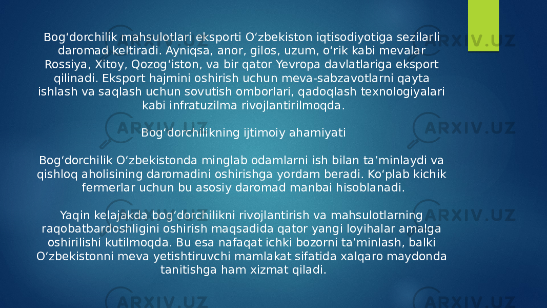 Bog‘dorchilik mahsulotlari eksporti O‘zbekiston iqtisodiyotiga sezilarli daromad keltiradi. Ayniqsa, anor, gilos, uzum, o‘rik kabi mevalar Rossiya, Xitoy, Qozog‘iston, va bir qator Yevropa davlatlariga eksport qilinadi. Eksport hajmini oshirish uchun meva-sabzavotlarni qayta ishlash va saqlash uchun sovutish omborlari, qadoqlash texnologiyalari kabi infratuzilma rivojlantirilmoqda. Bog‘dorchilikning ijtimoiy ahamiyati Bog‘dorchilik O‘zbekistonda minglab odamlarni ish bilan ta’minlaydi va qishloq aholisining daromadini oshirishga yordam beradi. Ko‘plab kichik fermerlar uchun bu asosiy daromad manbai hisoblanadi. Yaqin kelajakda bog‘dorchilikni rivojlantirish va mahsulotlarning raqobatbardoshligini oshirish maqsadida qator yangi loyihalar amalga oshirilishi kutilmoqda. Bu esa nafaqat ichki bozorni ta’minlash, balki O‘zbekistonni meva yetishtiruvchi mamlakat sifatida xalqaro maydonda tanitishga ham xizmat qiladi. 