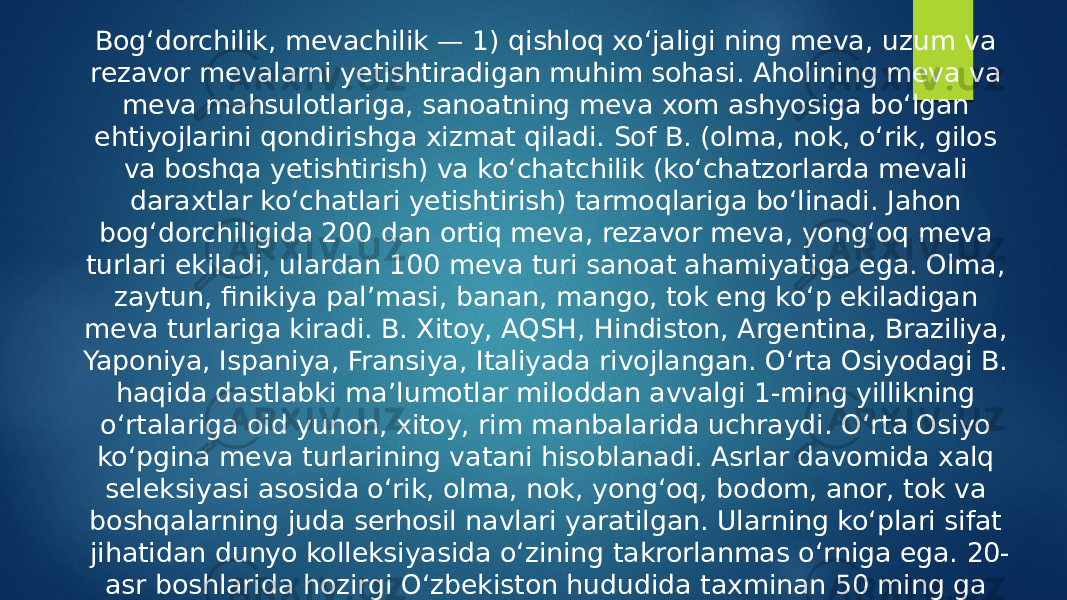 Bogʻdorchilik, mevachilik — 1) qishloq xoʻjaligi ning meva, uzum va rezavor mevalarni yetishtiradigan muhim sohasi. Aholining meva va meva mahsulotlariga, sanoatning meva xom ashyosiga boʻlgan ehtiyojlarini qondirishga xizmat qiladi. Sof B. (olma, nok, oʻrik, gilos va boshqa yetishtirish) va koʻchatchilik (koʻchatzorlarda mevali daraxtlar koʻchatlari yetishtirish) tarmoqlariga boʻlinadi. Jahon bogʻdorchiligida 200 dan ortiq meva, rezavor meva, yongʻoq meva turlari ekiladi, ulardan 100 meva turi sanoat ahamiyatiga ega. Olma, zaytun, finikiya palʼmasi, banan, mango, tok eng koʻp ekiladigan meva turlariga kiradi. B. Xitoy, AQSH, Hindiston, Argentina, Braziliya, Yaponiya, Ispaniya, Fransiya, Italiyada rivojlangan. Oʻrta Osiyodagi B. haqida dastlabki maʼlumotlar miloddan avvalgi 1-ming yillikning oʻrtalariga oid yunon, xitoy, rim manbalarida uchraydi. Oʻrta Osiyo koʻpgina meva turlarining vatani hisoblanadi. Asrlar davomida xalq seleksiyasi asosida oʻrik, olma, nok, yongʻoq, bodom, anor, tok va boshqalarning juda serhosil navlari yaratilgan. Ularning koʻplari sifat jihatidan dunyo kolleksiyasida oʻzining takrorlanmas oʻrniga ega. 20- asr boshlarida hozirgi Oʻzbekiston hududida taxminan 50 ming ga bogʻ, jumladan 22 ming ga mevazor, 37 ming ga tokzor boʻlgan 