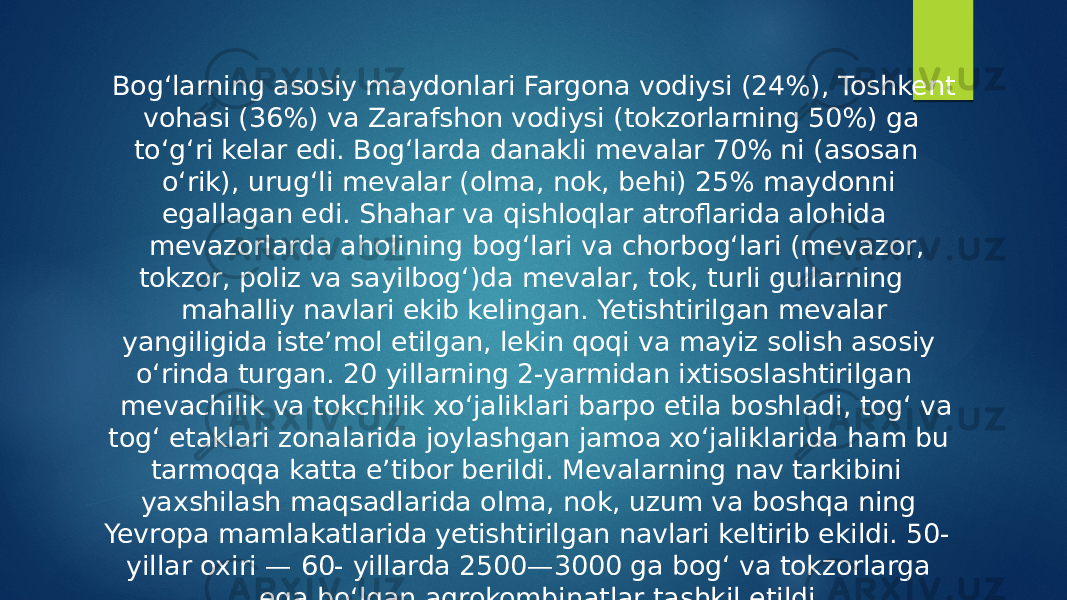  Bogʻlarning asosiy maydonlari Fargona vodiysi (24%), Toshkent vohasi (36%) va Zarafshon vodiysi (tokzorlarning 50%) ga toʻgʻri kelar edi. Bogʻlarda danakli mevalar 70% ni (asosan oʻrik), urugʻli mevalar (olma, nok, behi) 25% maydonni egallagan edi. Shahar va qishloqlar atroflarida alohida mevazorlarda aholining bogʻlari va chorbogʻlari (mevazor, tokzor, poliz va sayilbogʻ)da mevalar, tok, turli gullarning mahalliy navlari ekib kelingan. Yetishtirilgan mevalar yangiligida isteʼmol etilgan, lekin qoqi va mayiz solish asosiy oʻrinda turgan. 20 yillarning 2-yarmidan ixtisoslashtirilgan mevachilik va tokchilik xoʻjaliklari barpo etila boshladi, togʻ va togʻ etaklari zonalarida joylashgan jamoa xoʻjaliklarida ham bu tarmoqqa katta eʼtibor berildi. Mevalarning nav tarkibini yaxshilash maqsadlarida olma, nok, uzum va boshqa ning Yevropa mamlakatlarida yetishtirilgan navlari keltirib ekildi. 50- yillar oxiri — 60- yillarda 2500—3000 ga bogʻ va tokzorlarga ega boʻlgan agrokombinatlar tashkil etildi. 