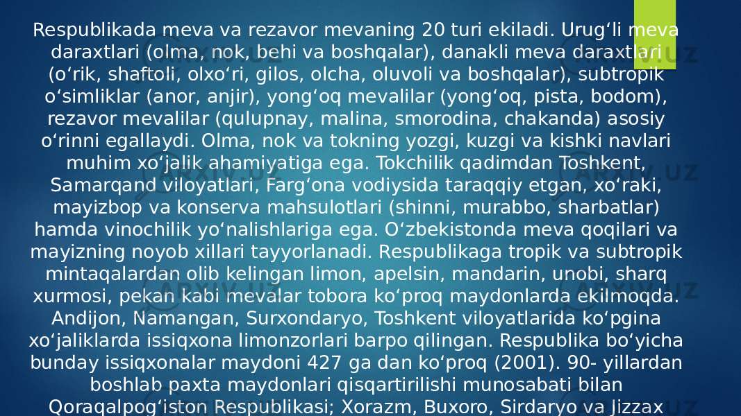 Respublikada meva va rezavor mevaning 20 turi ekiladi. Urugʻli meva daraxtlari (olma, nok, behi va boshqalar), danakli meva daraxtlari (oʻrik, shaftoli, olxoʻri, gilos, olcha, oluvoli va boshqalar), subtropik oʻsimliklar (anor, anjir), yongʻoq mevalilar (yongʻoq, pista, bodom), rezavor mevalilar (qulupnay, malina, smorodina, chakanda) asosiy oʻrinni egallaydi. Olma, nok va tokning yozgi, kuzgi va kishki navlari muhim xoʻjalik ahamiyatiga ega. Tokchilik qadimdan Toshkent, Samarqand viloyatlari, Fargʻona vodiysida taraqqiy etgan, xoʻraki, mayizbop va konserva mahsulotlari (shinni, murabbo, sharbatlar) hamda vinochilik yoʻnalishlariga ega. Oʻzbekistonda meva qoqilari va mayizning noyob xillari tayyorlanadi. Respublikaga tropik va subtropik mintaqalardan olib kelingan limon, apelsin, mandarin, unobi, sharq xurmosi, pekan kabi mevalar tobora koʻproq maydonlarda ekilmoqda. Andijon, Namangan, Surxondaryo, Toshkent viloyatlarida koʻpgina xoʻjaliklarda issiqxona limonzorlari barpo qilingan. Respublika boʻyicha bunday issiqxonalar maydoni 427 ga dan koʻproq (2001). 90- yillardan boshlab paxta maydonlari qisqartirilishi munosabati bilan Qoraqalpogʻiston Respublikasi; Xorazm, Buxoro, Sirdaryo va Jizzax viloyatlarida koʻplab bogʻ va tokzorlar tashkil etildi. Respublikada 100 dan ortiq ixtisoslashtirilgan B. xoʻjaliklari bor. 