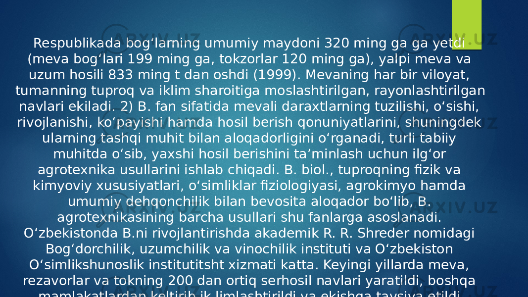 Respublikada bogʻlarning umumiy maydoni 320 ming ga ga yetdi (meva bogʻlari 199 ming ga, tokzorlar 120 ming ga), yalpi meva va uzum hosili 833 ming t dan oshdi (1999). Mevaning har bir viloyat, tumanning tuproq va iklim sharoitiga moslashtirilgan, rayonlashtirilgan navlari ekiladi. 2) B. fan sifatida mevali daraxtlarning tuzilishi, oʻsishi, rivojlanishi, koʻpayishi hamda hosil berish qonuniyatlarini, shuningdek ularning tashqi muhit bilan aloqadorligini oʻrganadi, turli tabiiy muhitda oʻsib, yaxshi hosil berishini taʼminlash uchun ilgʻor agrotexnika usullarini ishlab chiqadi. B. biol., tuproqning fizik va kimyoviy xususiyatlari, oʻsimliklar fiziologiyasi, agrokimyo hamda umumiy dehqonchilik bilan bevosita aloqador boʻlib, B. agrotexnikasining barcha usullari shu fanlarga asoslanadi. Oʻzbekistonda B.ni rivojlantirishda akademik R. R. Shreder nomidagi Bogʻdorchilik, uzumchilik va vinochilik instituti va Oʻzbekiston Oʻsimlikshunoslik institutitsht xizmati katta. Keyingi yillarda meva, rezavorlar va tokning 200 dan ortiq serhosil navlari yaratildi, boshqa mamlakatlardan keltirib ik,limlashtirildi va ekishga tavsiya etildi. 