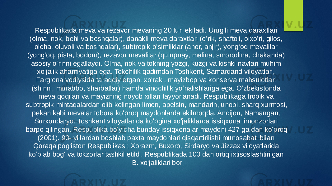 Respublikada meva va rezavor mevaning 20 turi ekiladi. Urugʻli meva daraxtlari (olma, nok, behi va boshqalar), danakli meva daraxtlari (oʻrik, shaftoli, olxoʻri, gilos, olcha, oluvoli va boshqalar), subtropik oʻsimliklar (anor, anjir), yongʻoq mevalilar (yongʻoq, pista, bodom), rezavor mevalilar (qulupnay, malina, smorodina, chakanda) asosiy oʻrinni egallaydi. Olma, nok va tokning yozgi, kuzgi va kishki navlari muhim xoʻjalik ahamiyatiga ega. Tokchilik qadimdan Toshkent, Samarqand viloyatlari, Fargʻona vodiysida taraqqiy etgan, xoʻraki, mayizbop va konserva mahsulotlari (shinni, murabbo, sharbatlar) hamda vinochilik yoʻnalishlariga ega. Oʻzbekistonda meva qoqilari va mayizning noyob xillari tayyorlanadi. Respublikaga tropik va subtropik mintaqalardan olib kelingan limon, apelsin, mandarin, unobi, sharq xurmosi, pekan kabi mevalar tobora koʻproq maydonlarda ekilmoqda. Andijon, Namangan, Surxondaryo, Toshkent viloyatlarida koʻpgina xoʻjaliklarda issiqxona limonzorlari barpo qilingan. Respublika boʻyicha bunday issiqxonalar maydoni 427 ga dan koʻproq (2001). 90- yillardan boshlab paxta maydonlari qisqartirilishi munosabati bilan Qoraqalpogʻiston Respublikasi; Xorazm, Buxoro, Sirdaryo va Jizzax viloyatlarida koʻplab bogʻ va tokzorlar tashkil etildi. Respublikada 100 dan ortiq ixtisoslashtirilgan B. xoʻjaliklari bor 