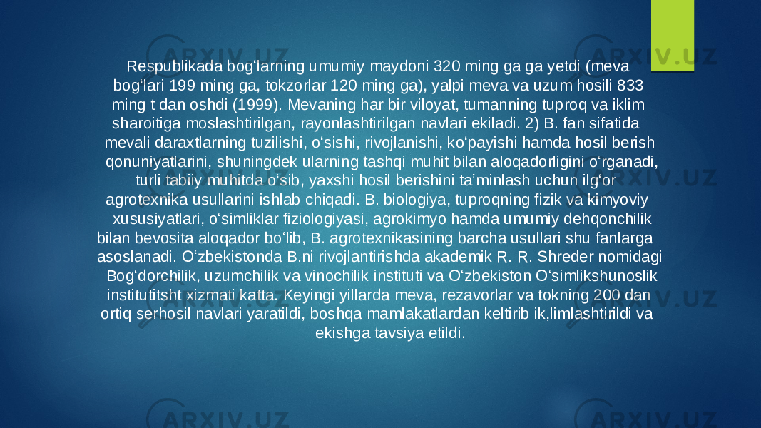  Respublikada bogʻlarning umumiy maydoni 320 ming ga ga yetdi (meva bogʻlari 199 ming ga, tokzorlar 120 ming ga), yalpi meva va uzum hosili 833 ming t dan oshdi (1999). Mevaning har bir viloyat, tumanning tuproq va iklim sharoitiga moslashtirilgan, rayonlashtirilgan navlari ekiladi. 2) B. fan sifatida mevali daraxtlarning tuzilishi, oʻsishi, rivojlanishi, koʻpayishi hamda hosil berish qonuniyatlarini, shuningdek ularning tashqi muhit bilan aloqadorligini oʻrganadi, turli tabiiy muhitda oʻsib, yaxshi hosil berishini taʼminlash uchun ilgʻor agrotexnika usullarini ishlab chiqadi. B. biologiya, tuproqning fizik va kimyoviy xususiyatlari, oʻsimliklar fiziologiyasi, agrokimyo hamda umumiy dehqonchilik bilan bevosita aloqador boʻlib, B. agrotexnikasining barcha usullari shu fanlarga asoslanadi. Oʻzbekistonda B.ni rivojlantirishda akademik R. R. Shreder nomidagi Bogʻdorchilik, uzumchilik va vinochilik instituti va Oʻzbekiston Oʻsimlikshunoslik institutitsht xizmati katta. Keyingi yillarda meva, rezavorlar va tokning 200 dan ortiq serhosil navlari yaratildi, boshqa mamlakatlardan keltirib ik,limlashtirildi va ekishga tavsiya etildi. 