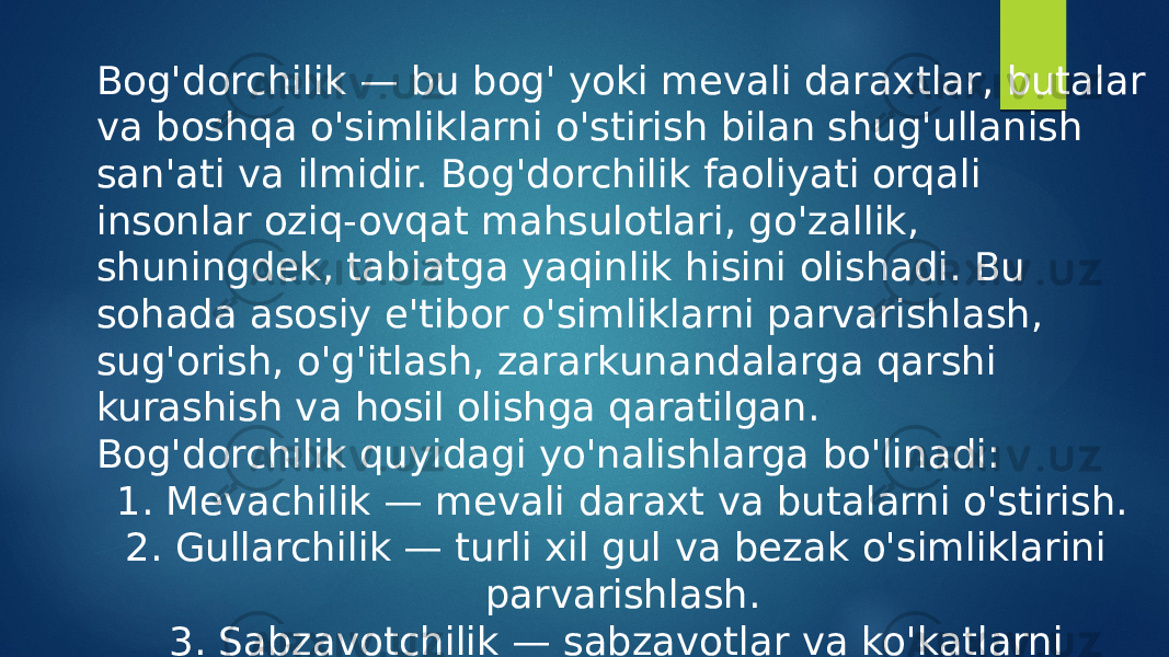 Bog&#39;dorchilik — bu bog&#39; yoki mevali daraxtlar, butalar va boshqa o&#39;simliklarni o&#39;stirish bilan shug&#39;ullanish san&#39;ati va ilmidir. Bog&#39;dorchilik faoliyati orqali insonlar oziq-ovqat mahsulotlari, go&#39;zallik, shuningdek, tabiatga yaqinlik hisini olishadi. Bu sohada asosiy e&#39;tibor o&#39;simliklarni parvarishlash, sug&#39;orish, o&#39;g&#39;itlash, zararkunandalarga qarshi kurashish va hosil olishga qaratilgan. Bog&#39;dorchilik quyidagi yo&#39;nalishlarga bo&#39;linadi: 1. Mevachilik — mevali daraxt va butalarni o&#39;stirish. 2. Gullarchilik — turli xil gul va bezak o&#39;simliklarini parvarishlash. 3. Sabzavotchilik — sabzavotlar va ko&#39;katlarni yetishtirish. 