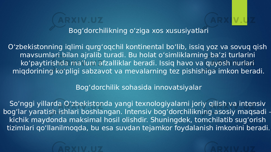 Bog‘dorchilikning o‘ziga xos xususiyatlari O‘zbekistonning iqlimi qurg‘oqchil kontinental bo‘lib, issiq yoz va sovuq qish mavsumlari bilan ajralib turadi. Bu holat o‘simliklarning ba’zi turlarini ko‘paytirishda ma’lum afzalliklar beradi. Issiq havo va quyosh nurlari miqdorining ko‘pligi sabzavot va mevalarning tez pishishiga imkon beradi. Bog‘dorchilik sohasida innovatsiyalar So‘nggi yillarda O‘zbekistonda yangi texnologiyalarni joriy qilish va intensiv bog‘lar yaratish ishlari boshlangan. Intеnsiv bog‘dorchilikning asosiy maqsadi – kichik maydonda maksimal hosil olishdir. Shuningdek, tomchilatib sug‘orish tizimlari qo‘llanilmoqda, bu esa suvdan tejamkor foydalanish imkonini beradi. 