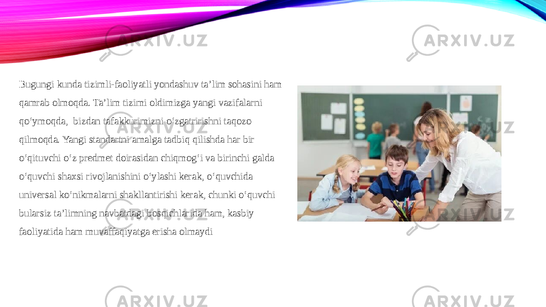 Bugungi kunda tizimli-faoliyatli yondashuv ta’lim sohasini ham qamrab olmoqda. Ta’lim tizimi oldimizga yangi vazifalarni qo‘ymoqda,  bizdan tafakkurimizni o‘zgatririshni taqozo qilmoqda. Yangi standartni amalga tadbiq qilishda har bir o‘qituvchi o‘z predmet doirasidan chiqmog‘i va birinchi galda o‘quvchi shaxsi rivojlanishini o‘ylashi kerak, o‘quvchida universal ko‘nikmalarni shakllantirishi kerak, chunki o‘quvchi bularsiz ta’limning navbatdagi bosqichlarida ham, kasbiy faoliyatida ham muvaffaqiyatga erisha olmaydi 