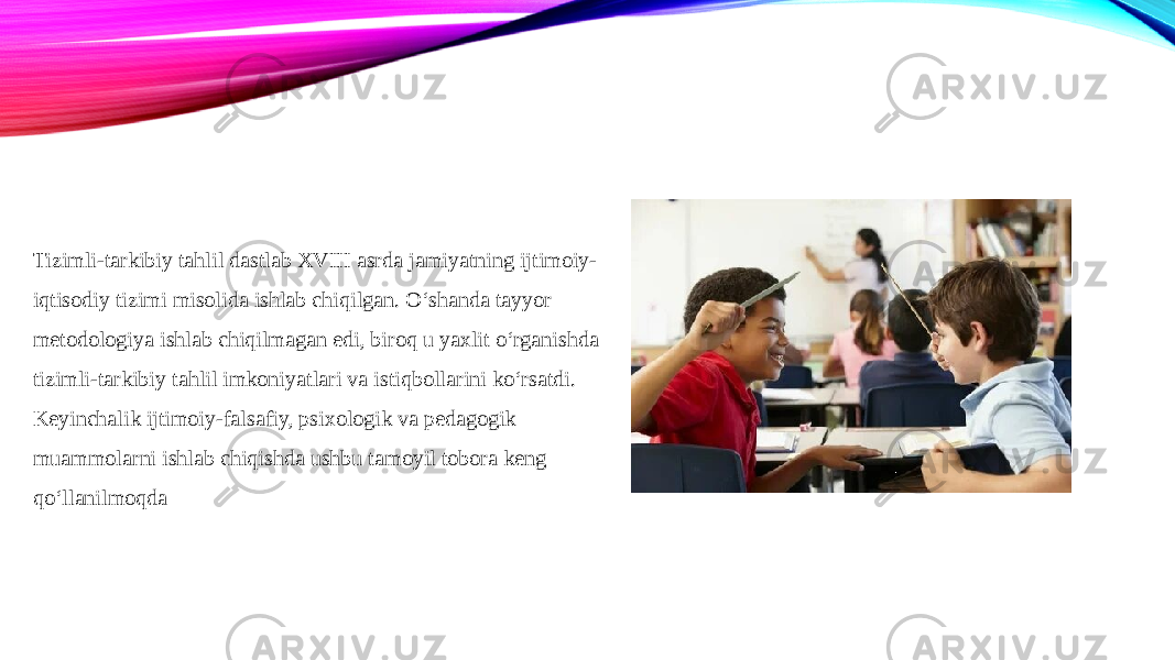 Tizimli-tarkibiy tahlil dastlab XVIII asrda jamiyatning ijtimoiy- iqtisodiy tizimi misolida ishlab chiqilgan. O‘shanda tayyor metodologiya ishlab chiqilmagan edi, biroq u yaxlit o‘rganishda tizimli-tarkibiy tahlil imkoniyatlari va istiqbollarini ko‘rsatdi. Keyinchalik ijtimoiy-falsafiy, psixologik va pedagogik muammolarni ishlab chiqishda ushbu tamoyil tobora keng qo‘llanilmoqda 