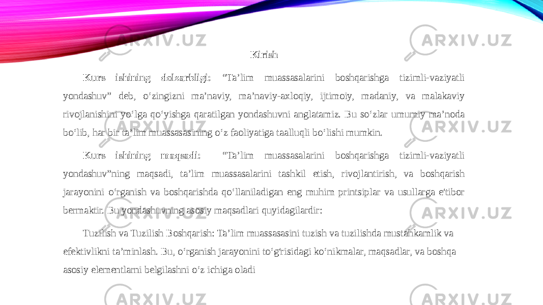 Kirish Kurs ishining dolzarbligi: “Ta’lim muassasalarini boshqarishga tizimli-vaziyatli yondashuv” deb, o‘zingizni ma’naviy, ma’naviy-axloqiy, ijtimoiy, madaniy, va malakaviy rivojlanishini yo‘lga qo‘yishga qaratilgan yondashuvni anglatamiz. Bu so‘zlar umumiy ma’noda bo‘lib, har bir ta’lim muassasasining o‘z faoliyatiga taalluqli bo‘lishi mumkin. Kurs ishining maqsadi: “Ta’lim muassasalarini boshqarishga tizimli-vaziyatli yondashuv”ning maqsadi, ta’lim muassasalarini tashkil etish, rivojlantirish, va boshqarish jarayonini o‘rganish va boshqarishda qo‘llaniladigan eng muhim printsiplar va usullarga e&#39;tibor bermaktir. Bu yondashuvning asosiy maqsadlari quyidagilardir: Tuzilish va Tuzilish Boshqarish: Ta’lim muassasasini tuzish va tuzilishda mustahkamlik va efektivlikni ta’minlash. Bu, o‘rganish jarayonini to‘g&#39;risidagi ko‘nikmalar, maqsadlar, va boshqa asosiy elementlarni belgilashni o‘z ichiga oladi 