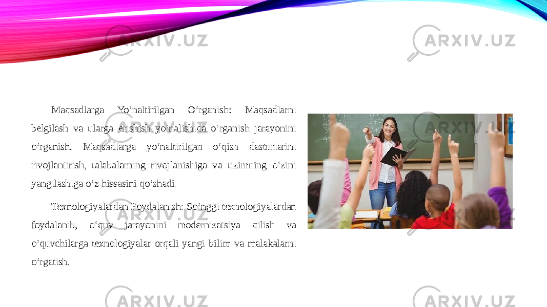 Maqsadlarga Yo‘naltirilgan O‘rganish: Maqsadlarni belgilash va ularga erishish yo‘nalishida o‘rganish jarayonini o‘rganish. Maqsadlarga yo‘naltirilgan o‘qish dasturlarini rivojlantirish, talabalarning rivojlanishiga va tizimning o‘zini yangilashiga o‘z hissasini qo‘shadi. Texnologiyalardan Foydalanish: So‘nggi texnologiyalardan foydalanib, o‘quv jarayonini modernizatsiya qilish va o‘quvchilarga texnologiyalar orqali yangi bilim va malakalarni o‘rgatish. 