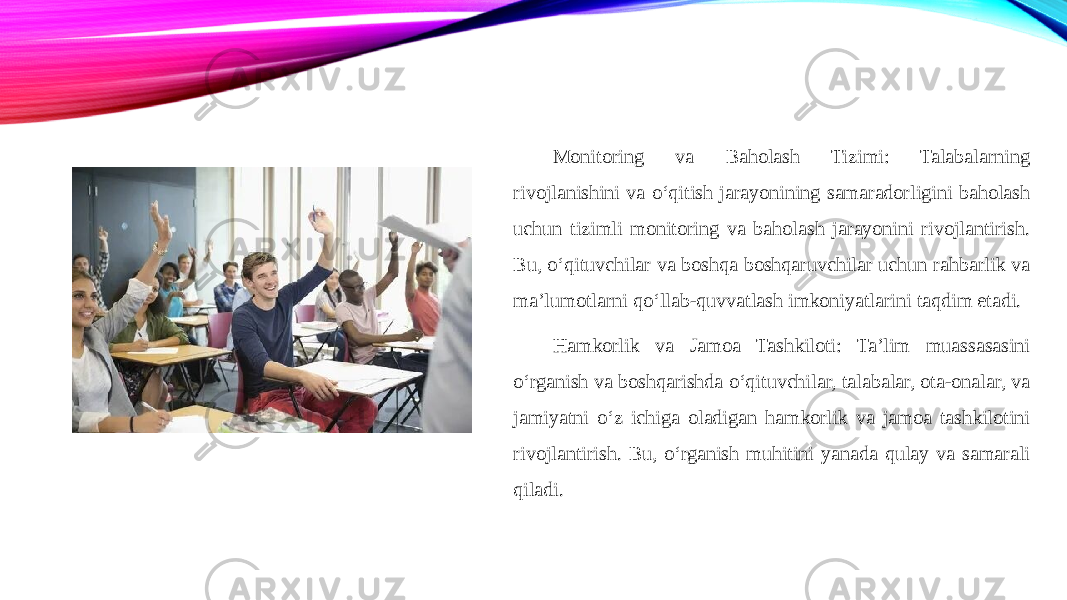 Monitoring va Baholash Tizimi: Talabalarning rivojlanishini va o‘qitish jarayonining samaradorligini baholash uchun tizimli monitoring va baholash jarayonini rivojlantirish. Bu, o‘qituvchilar va boshqa boshqaruvchilar uchun rahbarlik va ma’lumotlarni qo‘llab-quvvatlash imkoniyatlarini taqdim etadi. Hamkorlik va Jamoa Tashkiloti: Ta’lim muassasasini o‘rganish va boshqarishda o‘qituvchilar, talabalar, ota-onalar, va jamiyatni o‘z ichiga oladigan hamkorlik va jamoa tashkilotini rivojlantirish. Bu, o‘rganish muhitini yanada qulay va samarali qiladi. 