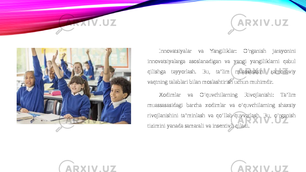 Innovatsiyalar va Yangiliklar: O‘rganish jarayonini innovatsiyalarga asoslanadigan va yangi yangiliklarni qabul qilishga tayyorlash. Bu, ta’lim muassasasini zamonaviy vaqtning talablari bilan moslashtirish uchun muhimdir. Xodimlar va O‘quvchilarning Rivojlanishi: Ta’lim muassasasidagi barcha xodimlar va o‘quvchilarning shaxsiy rivojlanishini ta’minlash va qo‘llab-quvvatlash. Bu, o‘rganish tizimini yanada samarali va insentivli qiladi. 