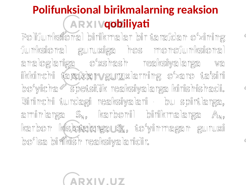 Polifunksional birikmalarning reaksion qobiliyati Polifunksional birikmalar bir tarafdan o‘zining funksional guruxiga hos monofunksional analoglariga o‘xshash reaksiyalarga va ikkinchi tarafdan guruxlarning o‘zaro ta’siri bo‘yicha – spetsifik reaksiyalarga kirishishadi. Birinchi turdagi reaksiyalari – bu spirtlarga, aminlarga S N , karbonil birikmalarga A N , karbon kislotalarga S N , to‘yinmagan guruxi bo‘lsa birikish reaksiyalaridir. 