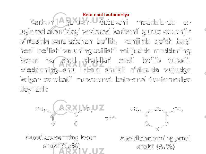 Keto-enol tautomeriya Karbonil guruxini tutuvchi moddalarda α- uglerod atomidagi vodorod karbonil gurux va zanjir o‘rtasida xarakatchan bo‘lib, zanjirda qo‘sh bog‘ hosil bo‘lishi va uning uzilishi natijasida moddaning keton va enol shakllari xosil bo‘lib turadi. Moddaning shu ikkala shakli o‘rtasida vujudga kelgan xarakatli muvozanat keto-enol tautomeriya deyiladi: Atsetilatsetonning keton shakli (15%) Atsetilatsetonning yenol shakli (85%) 