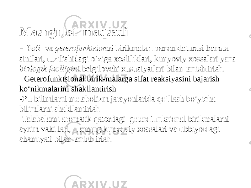 Mashḡulot maqsadi - P oli- va geterofunktsional birikmalar nomenklaturasi hamda sinflari, tuzilishidagi о‘ziga xosliliklari, kimyoviy xossalari yana biologik faolligini belgilovchi xususiyatlari bilan tanishtirish. - Geterofunktsional birik-malarga sifat reaksiyasini bajarish kо‘nikmalarini shakllantirish - Bu bilimlarni metabolizm jarayonlarida qо‘llash bо‘yicha bilimlarni shakllantirish -Talabalarni aromatik qatordagi geterofunksional birikmalarni ayrim vakillari, ularning kimyoviy xossalari va tibbiyotdagi ahamiyati bilan tanishtirish. 