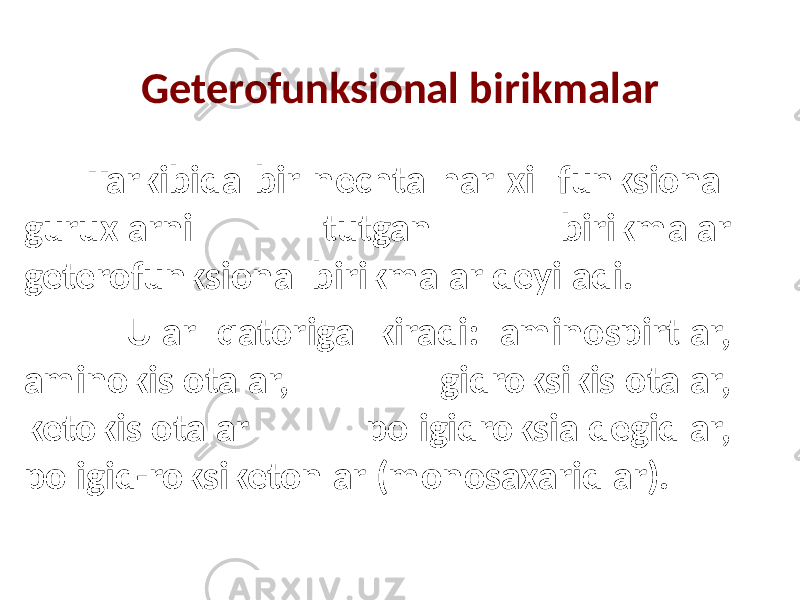 Geterofunksional birikmalar Tarkibida bir nechta har xil funksional guruxlarni tutgan birikmalar geterofunksional birikmalar deyiladi. Ular qatoriga kiradi: aminospirtlar, aminokislotalar, gidroksikislotalar, ketokislotalar poligidroksialdegidlar, poligid-roksiketonlar (monosaxaridlar). 