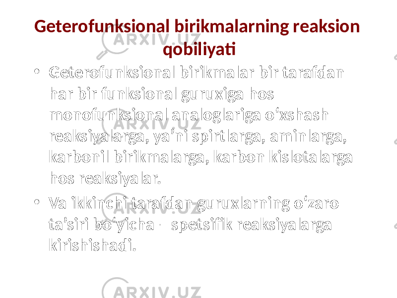 Geterofunksional birikmalarning reaksion qobiliyati • Geterofunksional birikmalar bir tarafdan har bir funksional guruxiga hos monofunksional analoglariga o‘xshash reaksiyalarga, ya’ni spirtlarga, aminlarga, karbonil birikmalarga, karbon kislotalarga hos reaksiyalar. • Va ikkinchi tarafdan guruxlarning o‘zaro ta’siri bo‘yicha – spetsifik reaksiyalarga kirishishadi. 