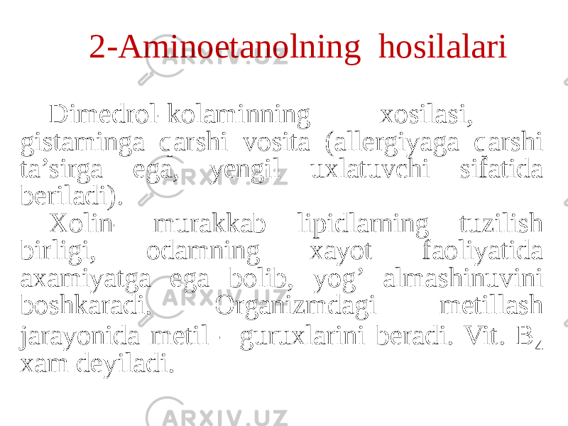 2-Aminoetanolning hosilalari Dimedrol-kolaminning xosilasi, gistaminga qarshi vosita (allergiyaga qarshi ta’sirga ega, yengil uxlatuvchi sifatida beriladi). Xolin- murakkab lipidlarning tuzilish birligi, odamning xayot faoliyatida axamiyatga ega bolib, yog’ almashinuvini boshkaradi. Organizmdagi metillash jarayonida metil - guruxlarini beradi. Vit. B 4 xam deyiladi. 