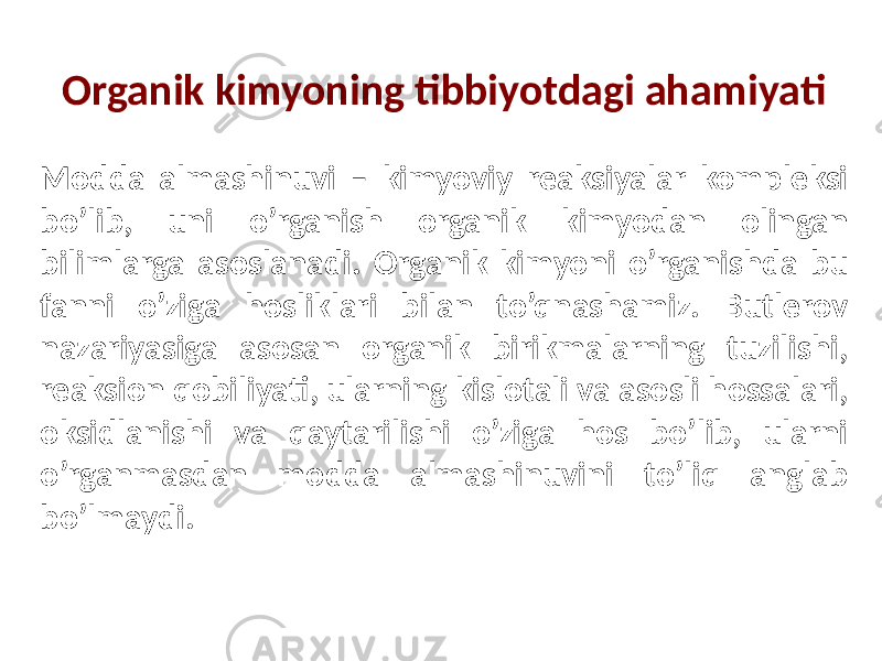 Organik kimyoning tibbiyotdagi ahamiyati Modda almashinuvi – kimyoviy reaksiyalar kompleksi bo’lib, uni o’rganish organik kimyodan olingan bilimlarga asoslanadi. Organik kimyoni o’rganishda bu fanni o’ziga hosliklari bilan to’qnashamiz. Butlerov nazariyasiga asosan organik birikmalarning tuzilishi, reaksion qobiliyati, ularning kislotali va asosli hossalari, oksidlanishi va qaytarilishi o’ziga hos bo’lib, ularni o’rganmasdan modda almashinuvini to’liq anglab bo’lmaydi. 