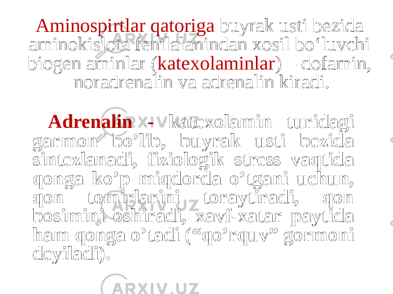 Aminospirtlar qatoriga buyrak usti bezida aminokislota fenilalanindan xosil bо‘luvchi biogen aminlar ( katexolaminlar ) – dofamin, noradrenalin va adrenalin kiradi. Adrenalin - katexolamin turidagi garmon bo’lib, buyrak usti bezida sintezlanadi, fiziologik stress vaqtida qonga ko’p miqdorda o’tgani uchun, qon tomirlarini toraytiradi, qon bosimini oshiradi, xavf-xatar paytida ham qonga o’tadi (“qo’rquv” gormoni deyiladi). 