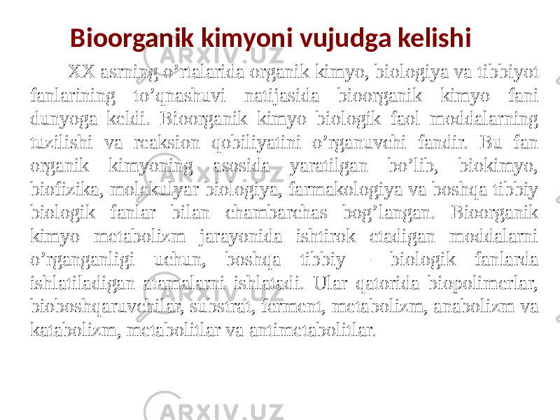 Bioorganik kimyoni vujudga kelishi XX asrning o’rtalarida organik kimyo, biologiya va tibbiyot fanlarining to’qnashuvi natijasida bioorganik kimyo fani dunyoga keldi. Bioorganik kimyo biologik faol moddalarning tuzilishi va reaksion qobiliyatini o’rganuvchi fandir. Bu fan organik kimyoning asosida yaratilgan bo’lib, biokimyo, biofizika, molekulyar biologiya, farmakologiya va boshqa tibbiy biologik fanlar bilan chambarchas bog’langan. Bioorganik kimyo metabolizm jarayonida ishtirok etadigan moddalarni o’rganganligi uchun, boshqa tibbiy - biologik fanlarda ishlatiladigan atamalarni ishlatadi. Ular qatorida biopolimerlar, bioboshqaruvchilar, substrat, ferment, metabolizm, anabolizm va katabolizm, metabolitlar va antimetabolitlar. 