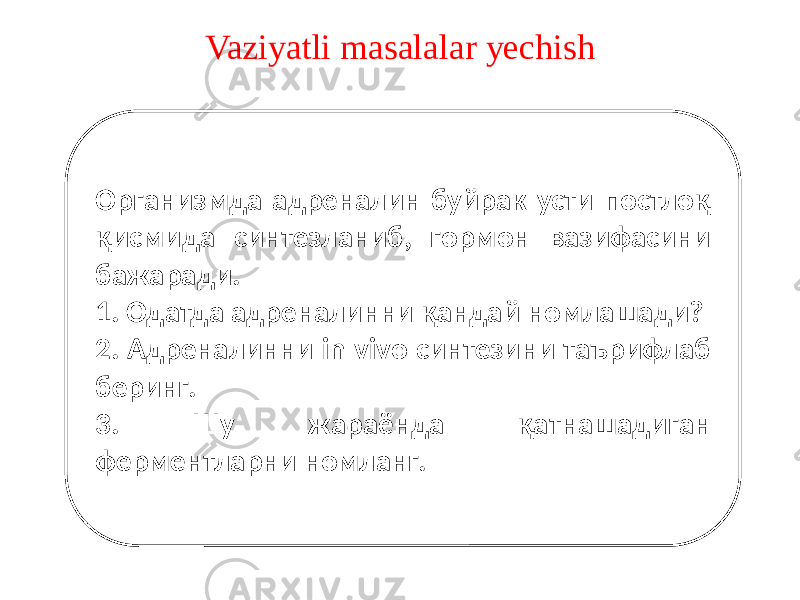 Vaziyatli masalalar yechish Организмда адреналин буйрак усти постлоқ қисмида синтезланиб, гормон вазифасини бажаради. 1. Одатда адреналинни қандай номлашади? 2. Адреналинни in vivo синтезини таърифлаб беринг. 3. Шу жараёнда қатнашадиган ферментларни номланг. 