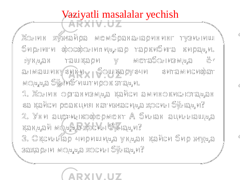 Vaziyatli masalalar yechish Холин хужайра мембраналарининг тузилиш бирлиги фосфолипидлар таркибига киради. Бундан ташқари у метаболизмда ёғ алмашинувини бошқарувчи витамисифат модда бўлиб иштирок этади. 1. Холин организмда қайси аминокислотадан ва қайси реакция натижасида ҳосил бўлади? 2. Уни ацетилкофермент А билан ациллашда қандай модда ҳосил бўлади? 3. Оқсиллар чиришида ундан қайси бир жуда заҳарли модда хосил бўлади? 